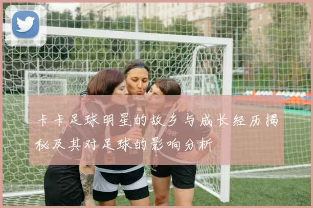 卡卡足球明星的故乡与成长经历揭秘及其对足球的影响分析