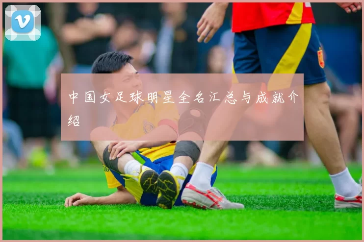 中国女足球明星全名汇总与成就介绍