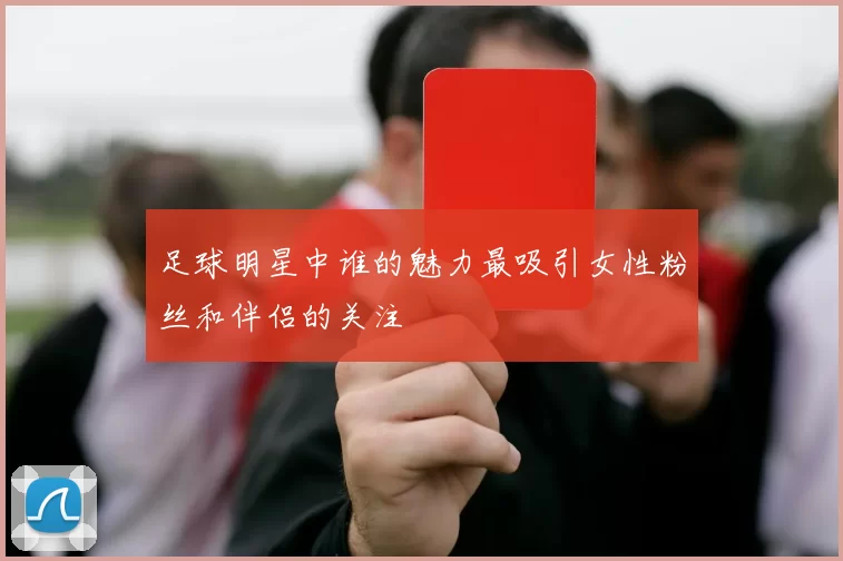 足球明星中谁的魅力最吸引女性粉丝和伴侣的关注