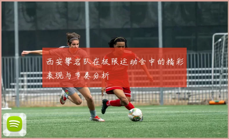 西安攀岩队在极限运动会中的精彩表现与节奏分析