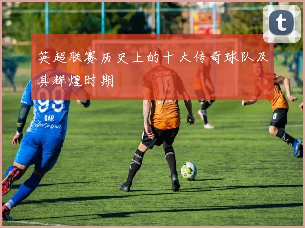 英超联赛历史上的十大传奇球队及其辉煌时期