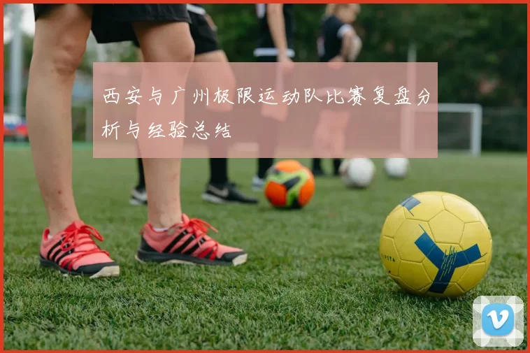 西安与广州极限运动队比赛复盘分析与经验总结
