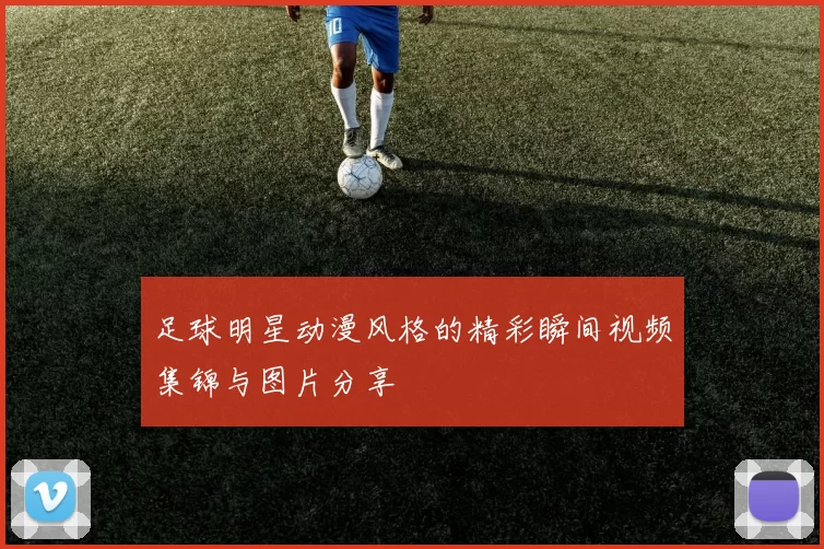 足球明星动漫风格的精彩瞬间视频集锦与图片分享