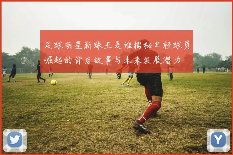 足球明星新球王是谁揭秘年轻球员崛起的背后故事与未来发展潜力
