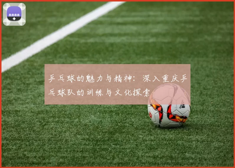 乒乓球的魅力与精神：深入重庆乒乓球队的训练与文化探索