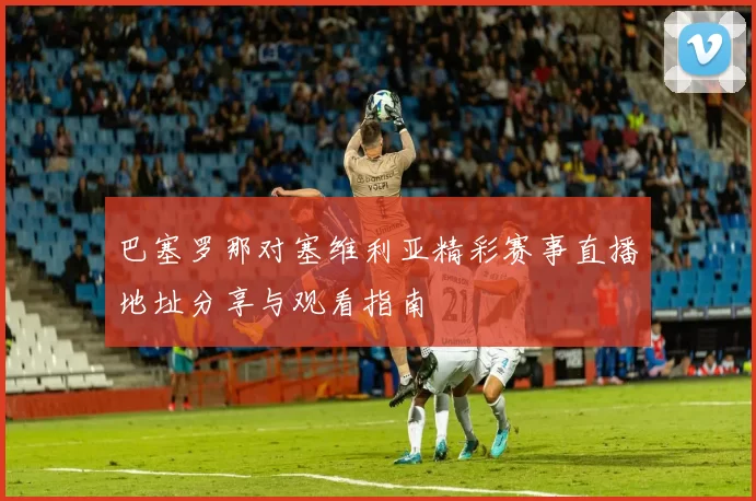 巴塞罗那对塞维利亚精彩赛事直播地址分享与观看指南