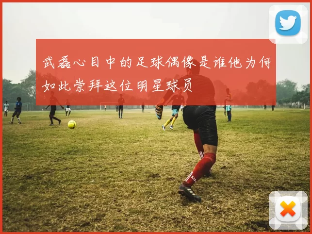 武磊心目中的足球偶像是谁他为何如此崇拜这位明星球员