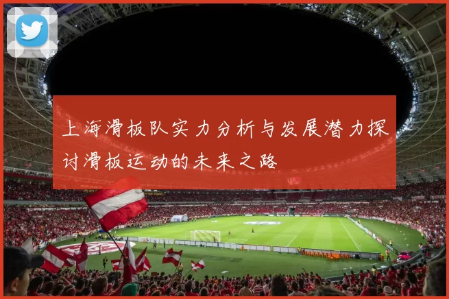 上海滑板队实力分析与发展潜力探讨滑板运动的未来之路
