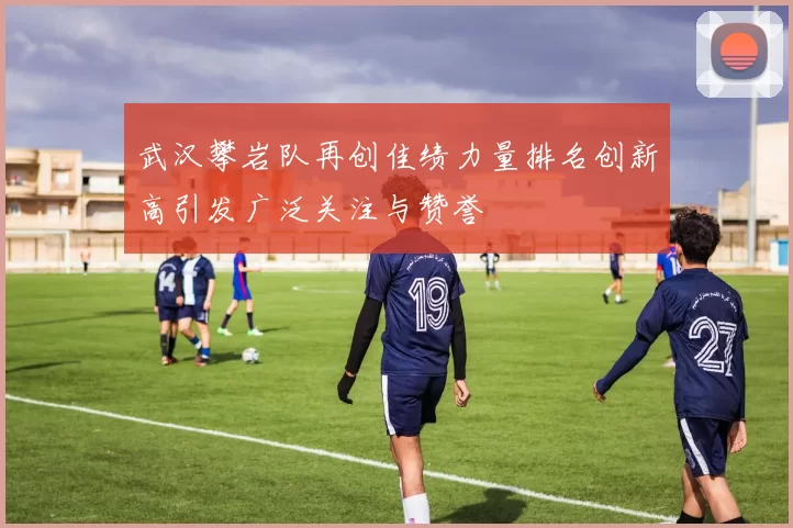武汉攀岩队再创佳绩力量排名创新高引发广泛关注与赞誉