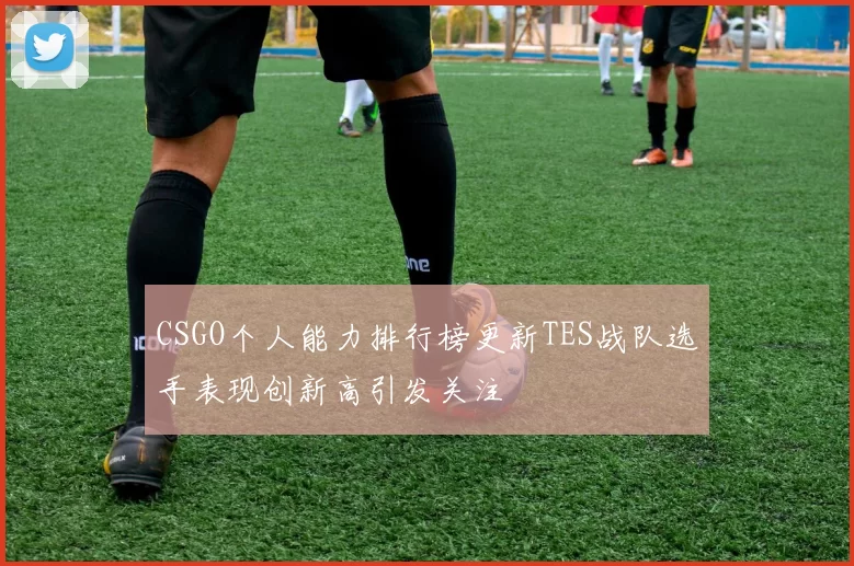 CSGO个人能力排行榜更新TES战队选手表现创新高引发关注