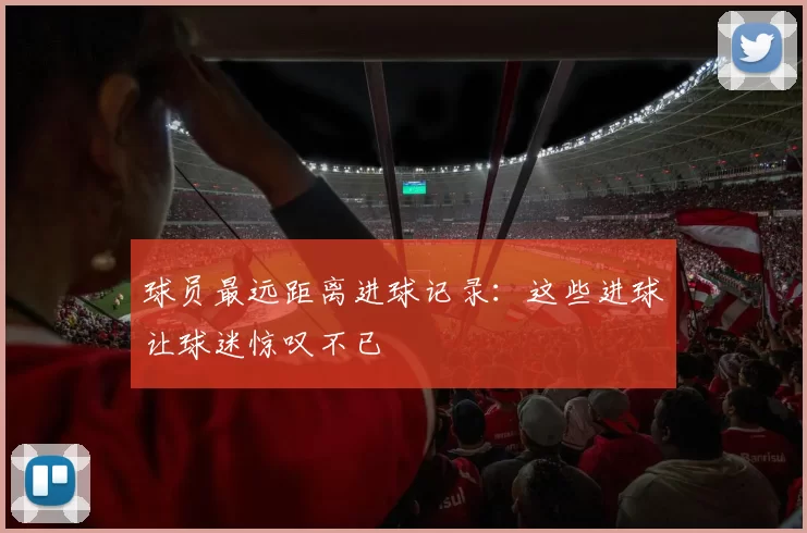 球员最远距离进球记录：这些进球让球迷惊叹不已