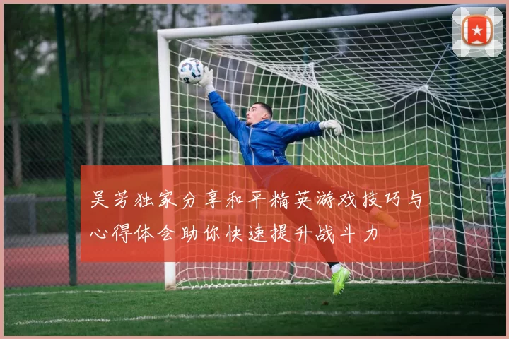 吴芳独家分享和平精英游戏技巧与心得体会助你快速提升战斗力