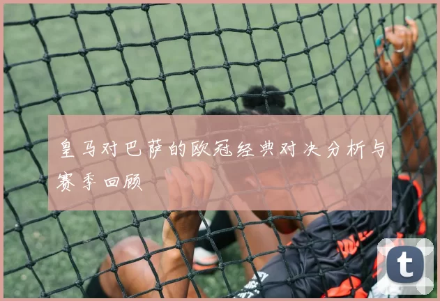 皇马对巴萨的欧冠经典对决分析与赛季回顾