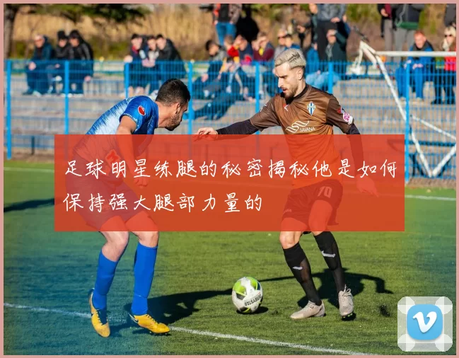 足球明星练腿的秘密揭秘他是如何保持强大腿部力量的