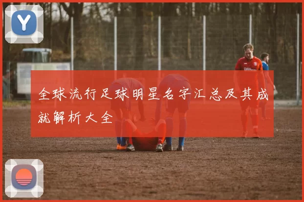 全球流行足球明星名字汇总及其成就解析大全