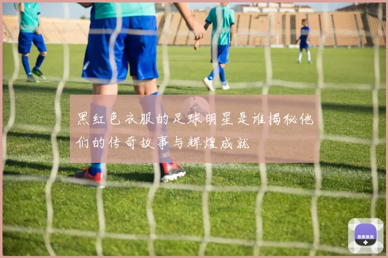 黑红色衣服的足球明星是谁揭秘他们的传奇故事与辉煌成就