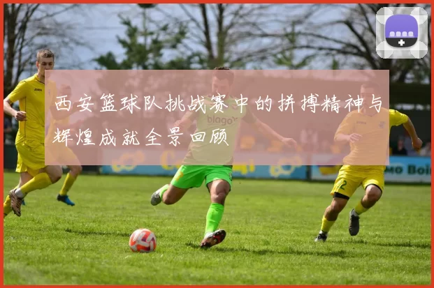 西安篮球队挑战赛中的拼搏精神与辉煌成就全景回顾