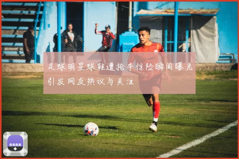 足球明星球鞋遭抢夺惊险瞬间曝光引发网友热议与关注