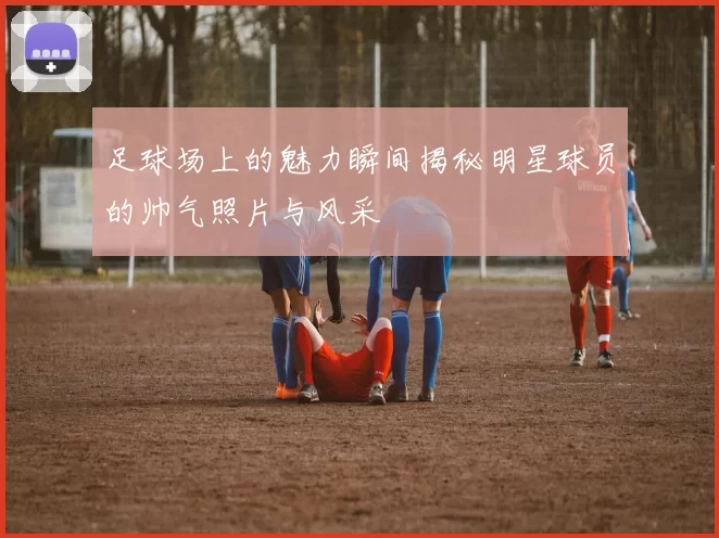 足球场上的魅力瞬间揭秘明星球员的帅气照片与风采