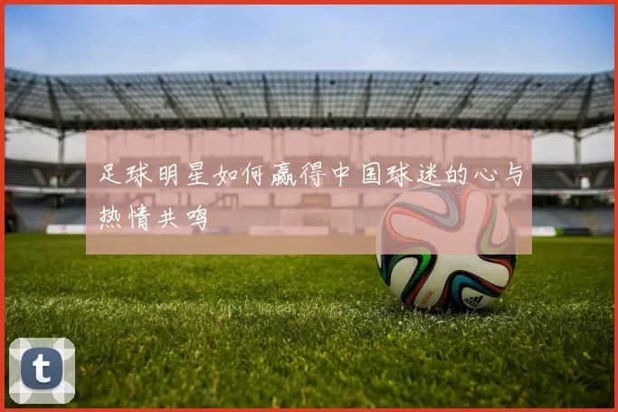 足球明星如何赢得中国球迷的心与热情共鸣