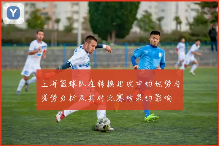 上海篮球队在转换进攻中的优势与劣势分析及其对比赛结果的影响
