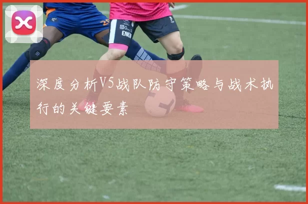 深度分析V5战队防守策略与战术执行的关键要素