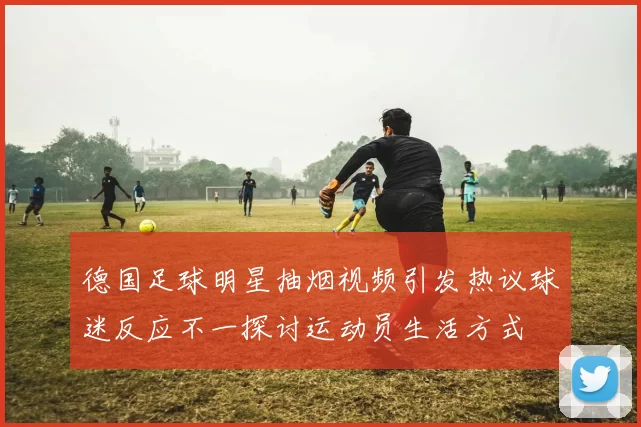 德国足球明星抽烟视频引发热议球迷反应不一探讨运动员生活方式