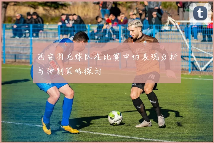西安羽毛球队在比赛中的表现分析与控制策略探讨