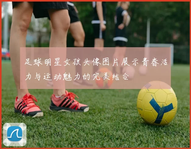 足球明星女孩头像图片展示青春活力与运动魅力的完美结合