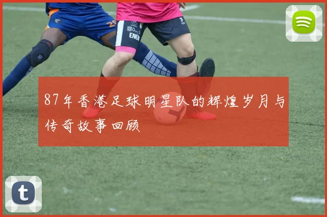 87年香港足球明星队的辉煌岁月与传奇故事回顾