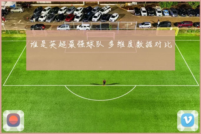 谁是英超最强球队 多维度数据对比