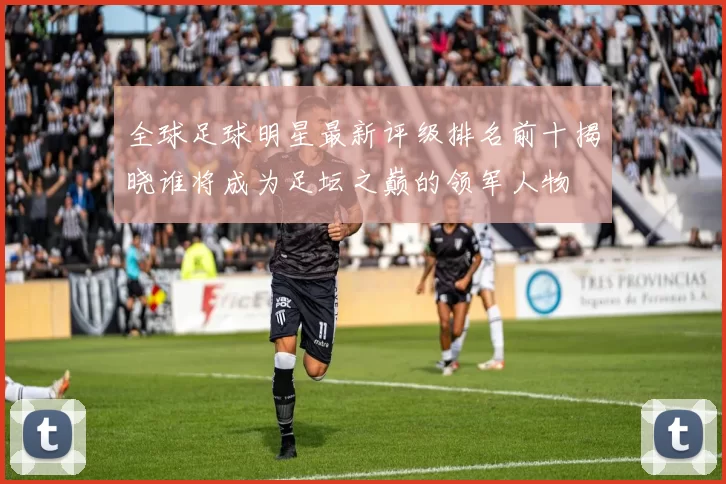 全球足球明星最新评级排名前十揭晓谁将成为足坛之巅的领军人物