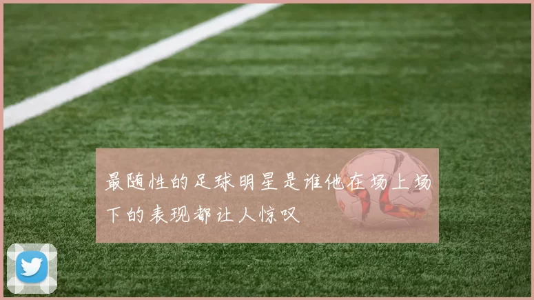 最随性的足球明星是谁他在场上场下的表现都让人惊叹