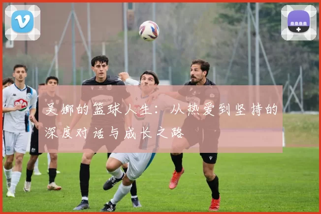 吴娜的篮球人生：从热爱到坚持的深度对话与成长之路