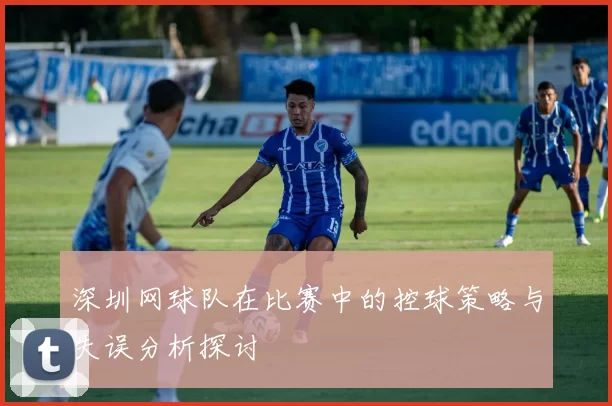 深圳网球队在比赛中的控球策略与失误分析探讨