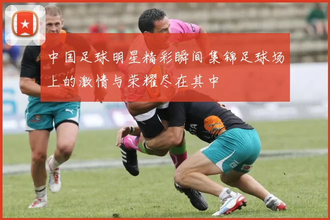 中国足球明星精彩瞬间集锦足球场上的激情与荣耀尽在其中