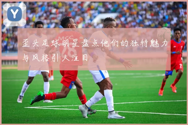 歪头足球明星盘点他们的独特魅力与风格引人注目