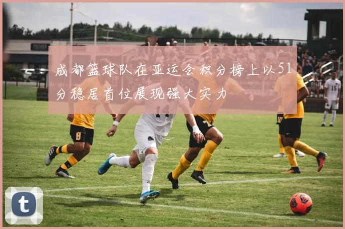 成都篮球队在亚运会积分榜上以51分稳居首位展现强大实力