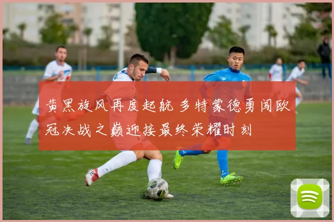 黄黑旋风再度起航 多特蒙德勇闯欧冠决战之巅迎接最终荣耀时刻