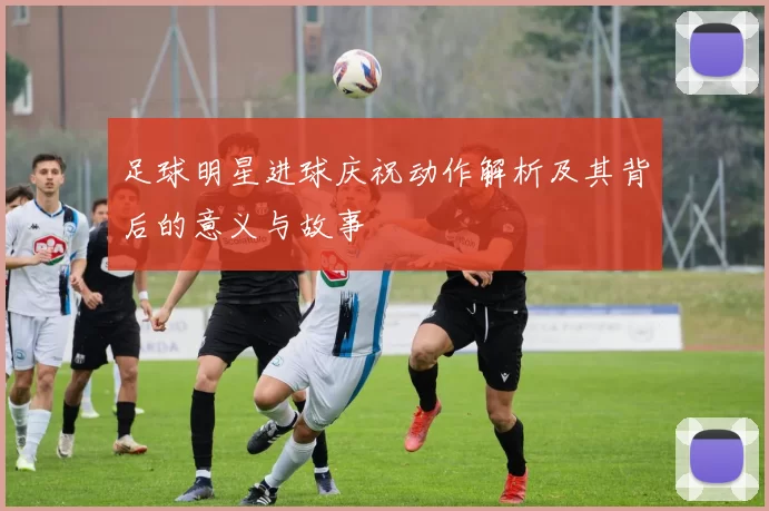 足球明星进球庆祝动作解析及其背后的意义与故事