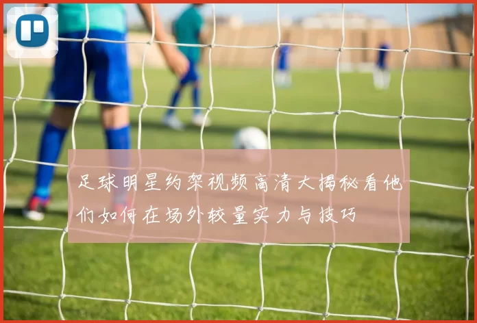 足球明星约架视频高清大揭秘看他们如何在场外较量实力与技巧