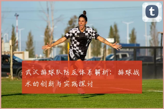 武汉排球队防反体系解析：排球战术的创新与实践探讨