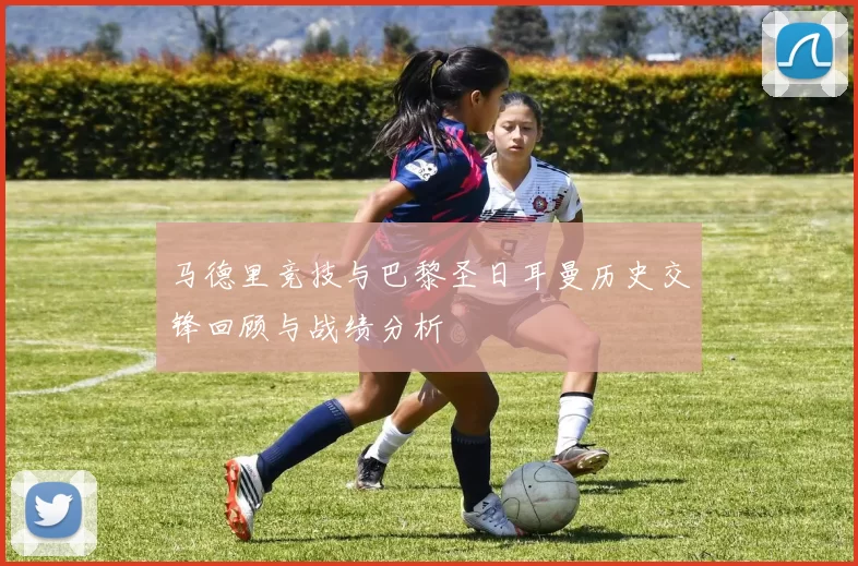 马德里竞技与巴黎圣日耳曼历史交锋回顾与战绩分析