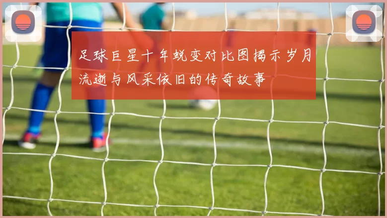 足球巨星十年蜕变对比图揭示岁月流逝与风采依旧的传奇故事