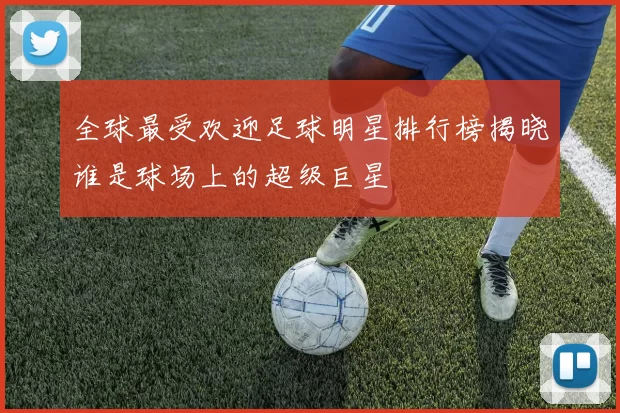全球最受欢迎足球明星排行榜揭晓谁是球场上的超级巨星