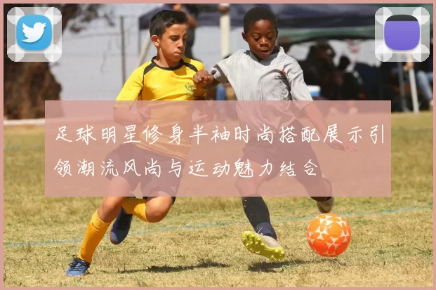 足球明星修身半袖时尚搭配展示引领潮流风尚与运动魅力结合