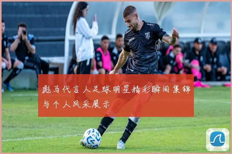 彪马代言人足球明星精彩瞬间集锦与个人风采展示