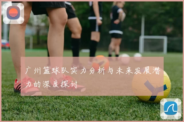 广州篮球队实力分析与未来发展潜力的深度探讨