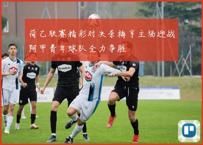 荷乙联赛精彩对决奈梅亨主场迎战阿甲青年球队全力争胜