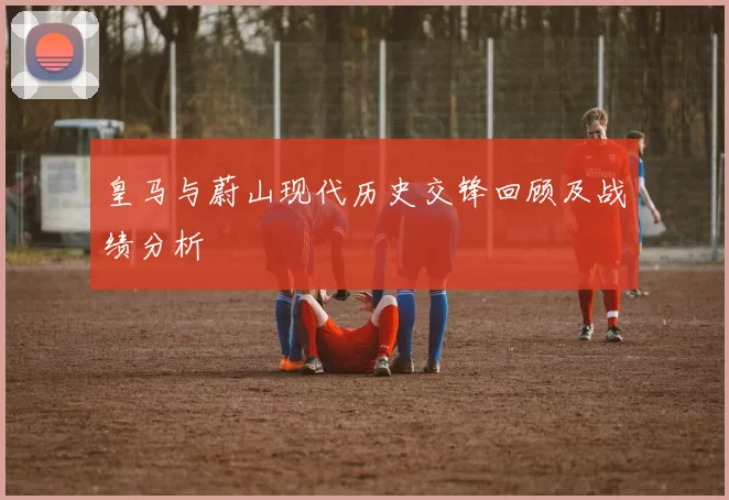 皇马与蔚山现代历史交锋回顾及战绩分析